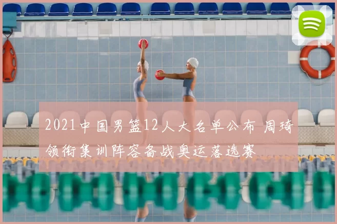 2021中国男篮12人大名单公布 周琦领衔集训阵容备战奥运落选赛