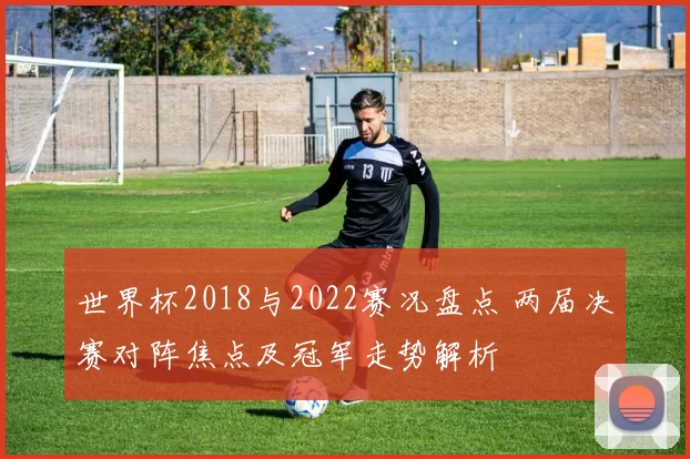 世界杯2018与2022赛况盘点 两届决赛对阵焦点及冠军走势解析