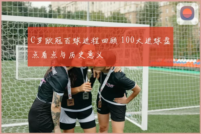 C罗欧冠百球进程回顾 100大进球盘点看点与历史意义
