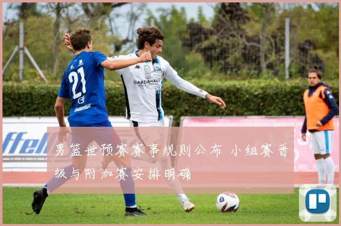 男篮世预赛赛事规则公布 小组赛晋级与附加赛安排明确