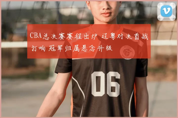 CBA总决赛赛程出炉 辽粤对决首战打响 冠军归属悬念升级