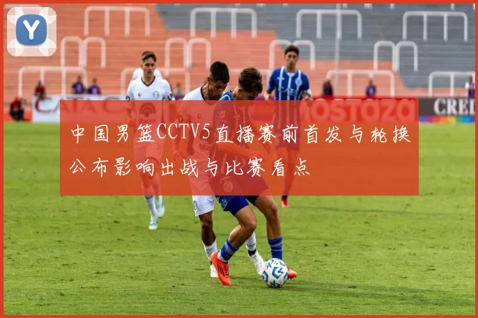 中国男篮CCTV5直播赛前首发与轮换公布影响出战与比赛看点