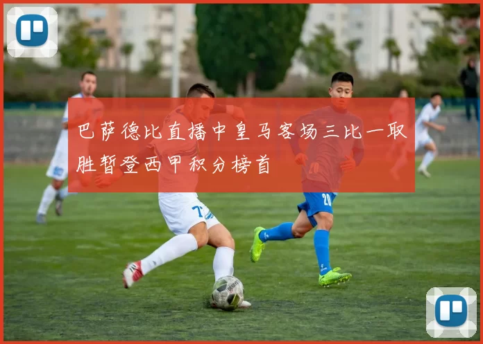 巴萨德比直播中皇马客场三比一取胜暂登西甲积分榜首