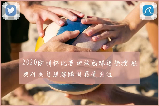 2020欧洲杯比赛回放成球迷热搜 经典对决与进球瞬间再受关注