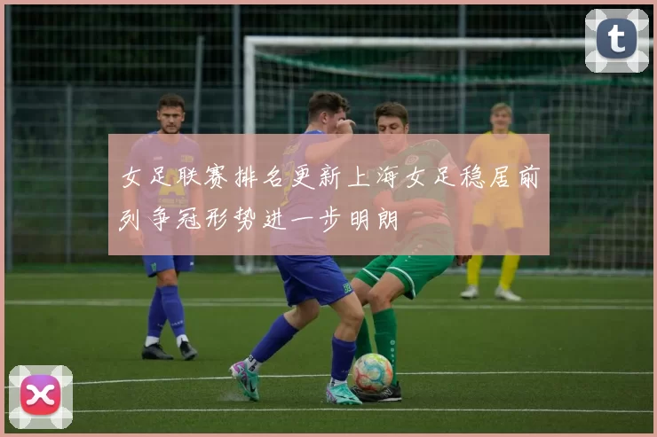 女足联赛排名更新上海女足稳居前列争冠形势进一步明朗