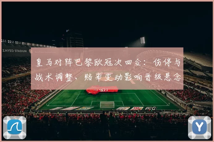皇马对阵巴黎欧冠次回合：伤停与战术调整、赔率变动影响晋级悬念