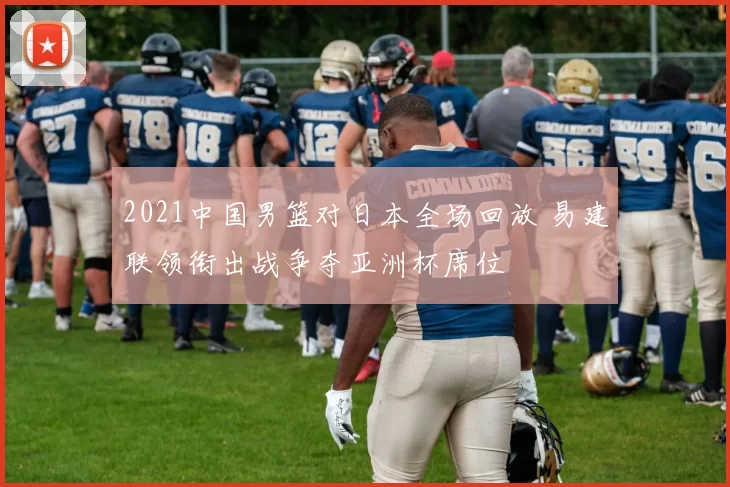 2021中国男篮对日本全场回放 易建联领衔出战争夺亚洲杯席位