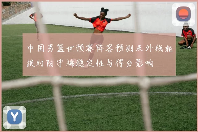 中国男篮世预赛阵容预测及外线轮换对防守端稳定性与得分影响