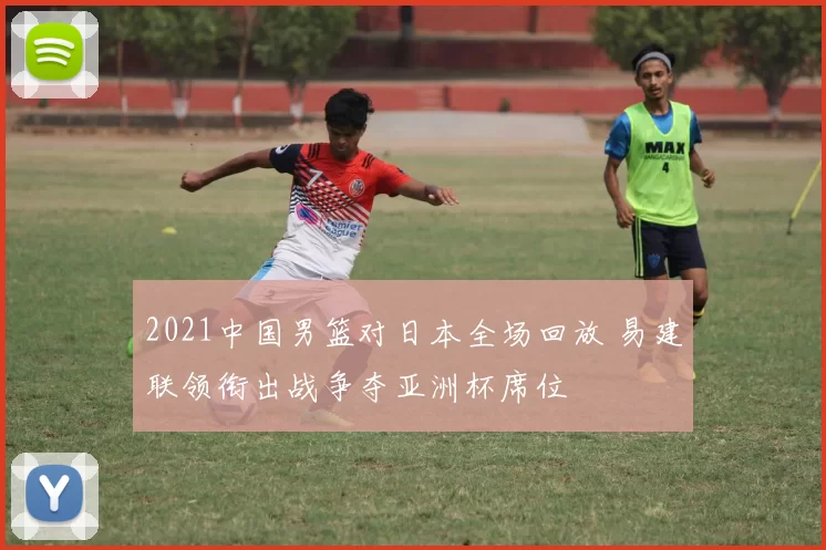 2021中国男篮对日本全场回放 易建联领衔出战争夺亚洲杯席位