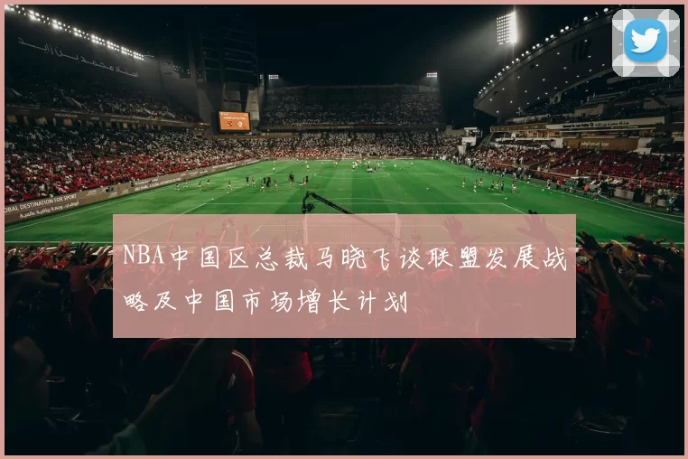 NBA中国区总裁马晓飞谈联盟发展战略及中国市场增长计划