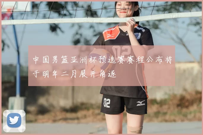 中国男篮亚洲杯预选赛赛程公布将于明年二月展开角逐