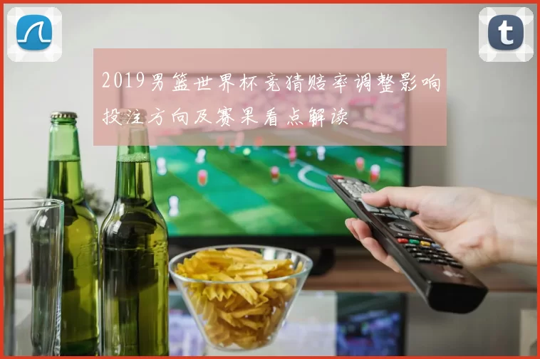 2019男篮世界杯竞猜赔率调整影响投注方向及赛果看点解读