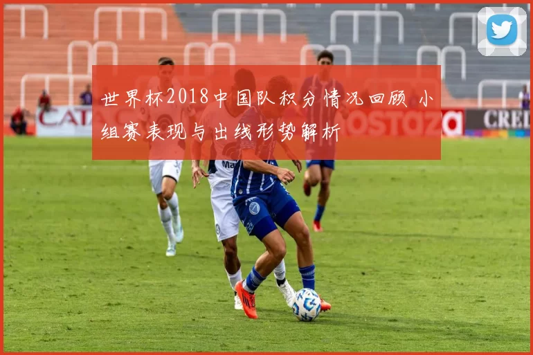 世界杯2018中国队积分情况回顾 小组赛表现与出线形势解析