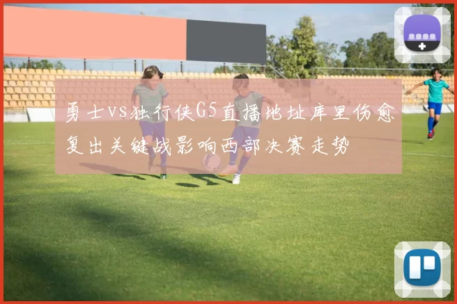 勇士vs独行侠G5直播地址库里伤愈复出关键战影响西部决赛走势