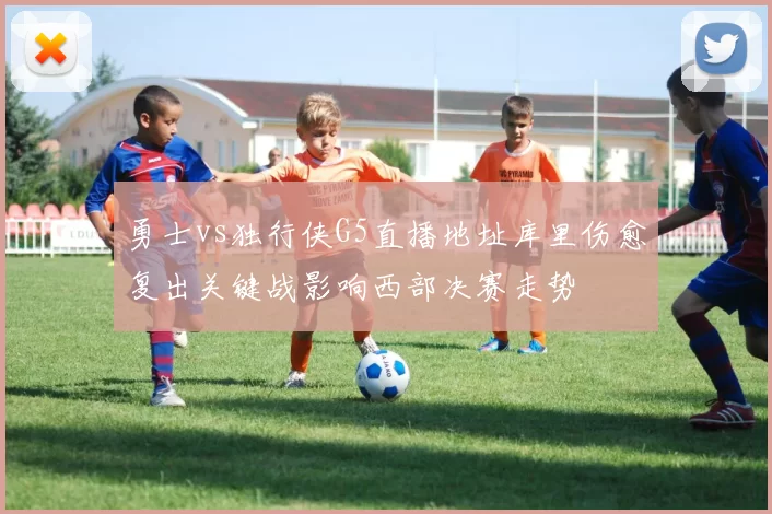 勇士vs独行侠G5直播地址库里伤愈复出关键战影响西部决赛走势