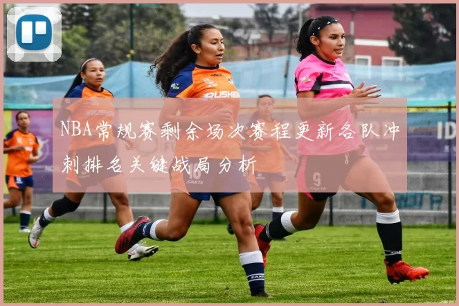 NBA常规赛剩余场次赛程更新各队冲刺排名关键战局分析