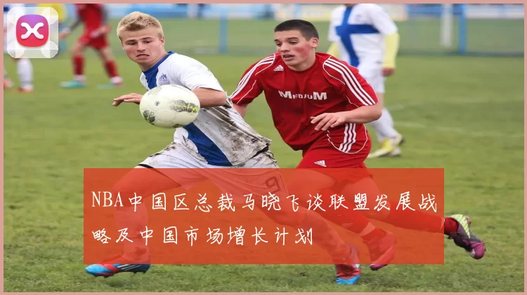 NBA中国区总裁马晓飞谈联盟发展战略及中国市场增长计划
