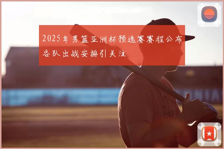 2025年男篮亚洲杯预选赛赛程公布各队出战安排引关注