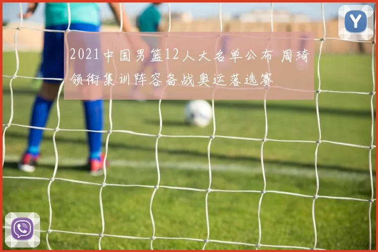 2021中国男篮12人大名单公布 周琦领衔集训阵容备战奥运落选赛