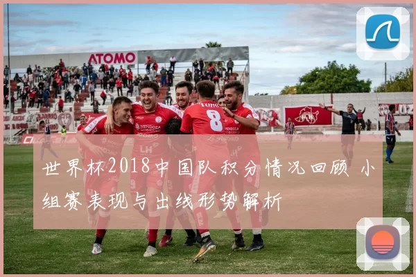 世界杯2018中国队积分情况回顾 小组赛表现与出线形势解析