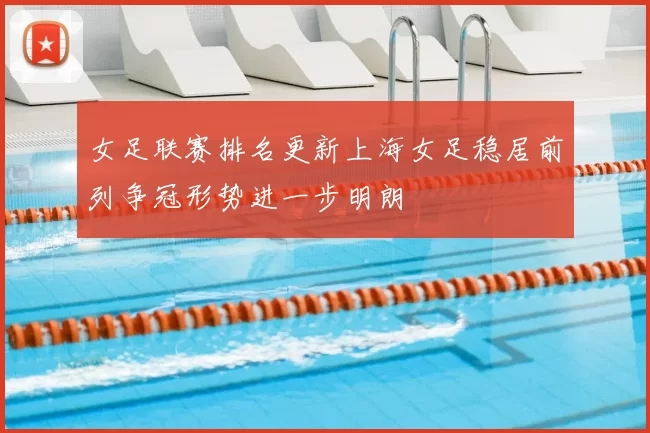女足联赛排名更新上海女足稳居前列争冠形势进一步明朗