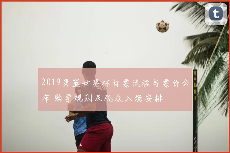 2019男篮世界杯订票流程与票价公布 购票规则及观众入场安排