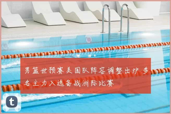 男篮世预赛美国队阵容调整出炉 多名主力入选备战洲际比赛