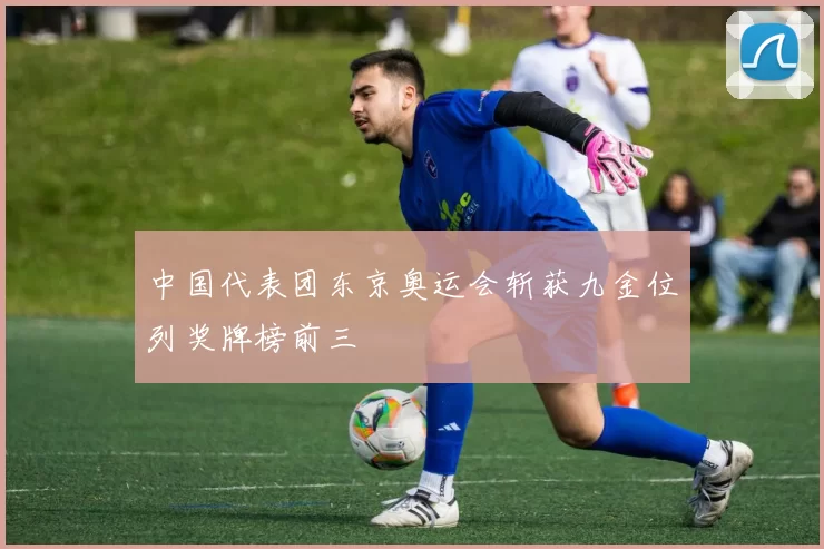 中国代表团东京奥运会斩获九金位列奖牌榜前三