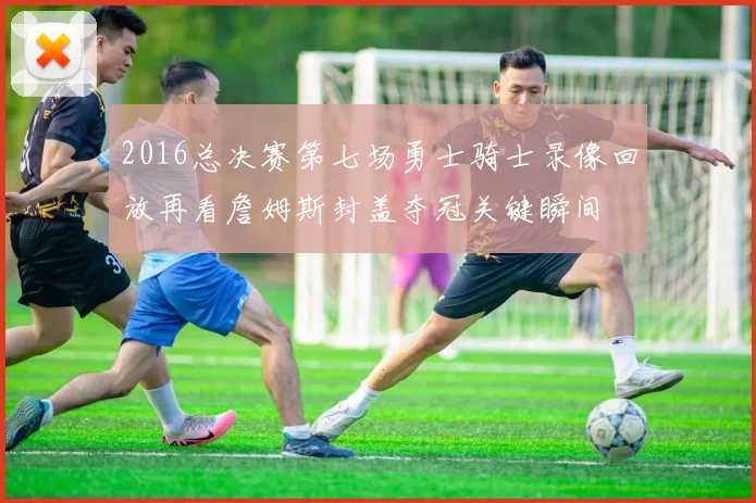 2016总决赛第七场勇士骑士录像回放再看詹姆斯封盖夺冠关键瞬间