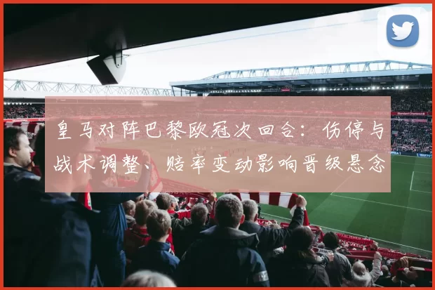 皇马对阵巴黎欧冠次回合：伤停与战术调整、赔率变动影响晋级悬念