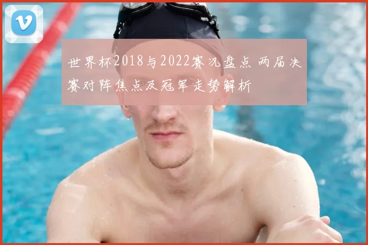 世界杯2018与2022赛况盘点 两届决赛对阵焦点及冠军走势解析