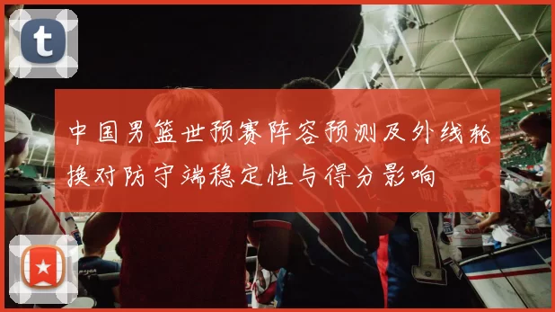 中国男篮世预赛阵容预测及外线轮换对防守端稳定性与得分影响