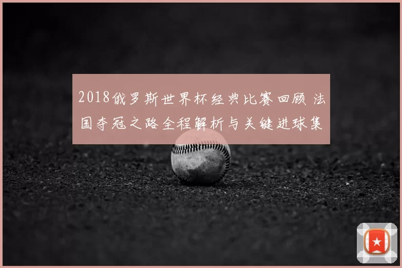 2018俄罗斯世界杯经典比赛回顾 法国夺冠之路全程解析与关键进球集锦