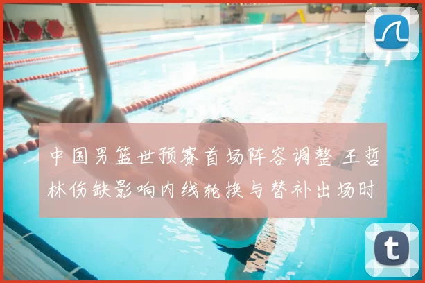 中国男篮世预赛首场阵容调整 王哲林伤缺影响内线轮换与替补出场时间
