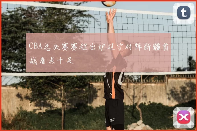 CBA总决赛赛程出炉辽宁对阵新疆首战看点十足