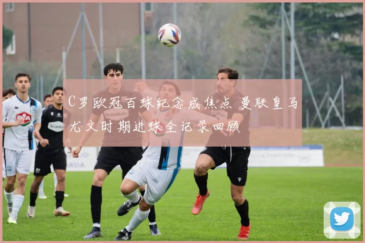 C罗欧冠百球纪念成焦点 曼联皇马尤文时期进球全记录回顾